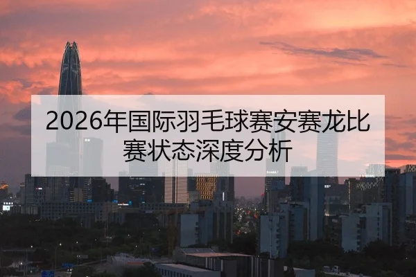 2026年国际羽毛球赛安赛龙比赛状态深度分析