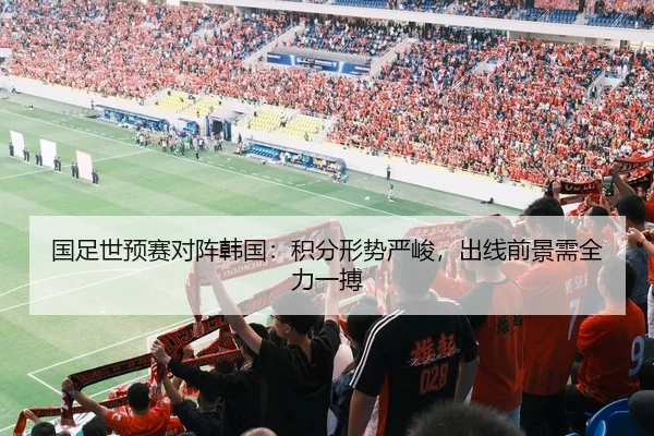 国足世预赛对阵韩国：积分形势严峻，出线前景需全力一搏