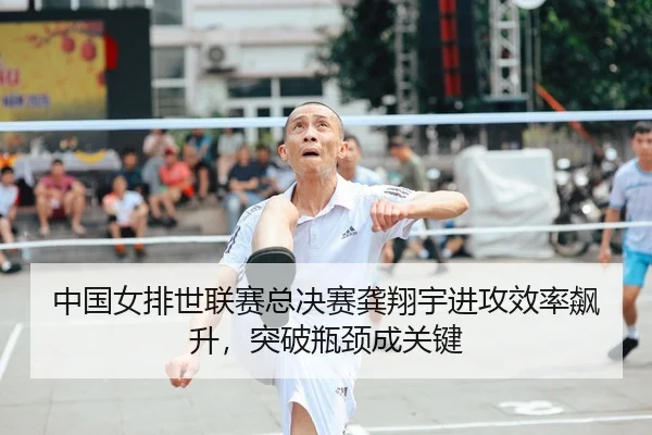 中国女排世联赛总决赛龚翔宇进攻效率飙升，突破瓶颈成关键