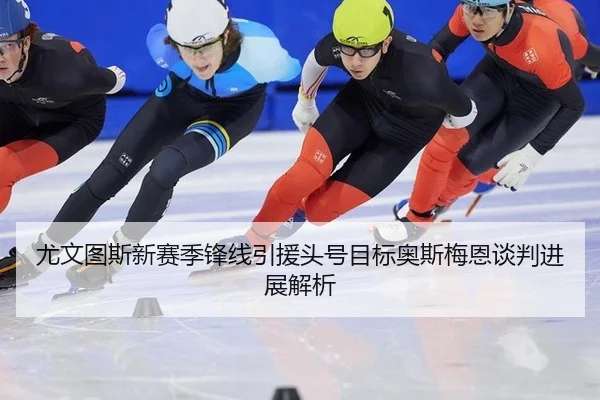 尤文图斯新赛季锋线引援头号目标奥斯梅恩谈判进展解析